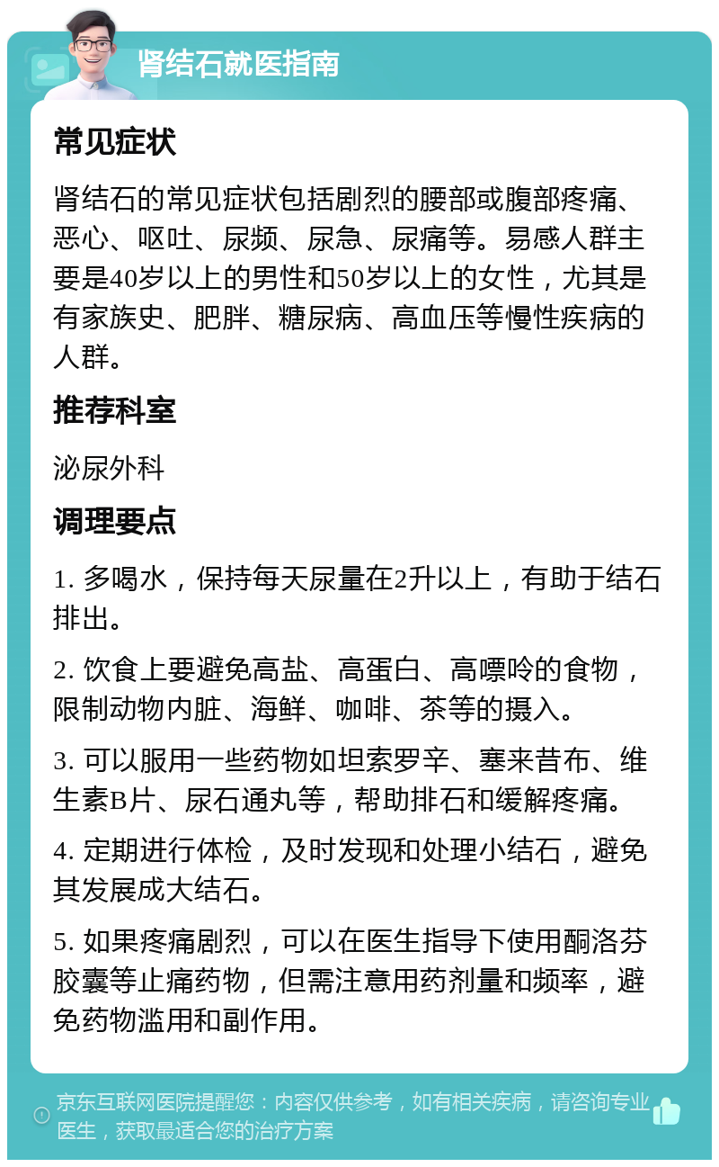 肾结石就医指南 常见症状 肾结石的常见症状包括剧烈的腰部或腹部疼痛、恶心、呕吐、尿频、尿急、尿痛等。易感人群主要是40岁以上的男性和50岁以上的女性，尤其是有家族史、肥胖、糖尿病、高血压等慢性疾病的人群。 推荐科室 泌尿外科 调理要点 1. 多喝水，保持每天尿量在2升以上，有助于结石排出。 2. 饮食上要避免高盐、高蛋白、高嘌呤的食物，限制动物内脏、海鲜、咖啡、茶等的摄入。 3. 可以服用一些药物如坦索罗辛、塞来昔布、维生素B片、尿石通丸等，帮助排石和缓解疼痛。 4. 定期进行体检，及时发现和处理小结石，避免其发展成大结石。 5. 如果疼痛剧烈，可以在医生指导下使用酮洛芬胶囊等止痛药物，但需注意用药剂量和频率，避免药物滥用和副作用。