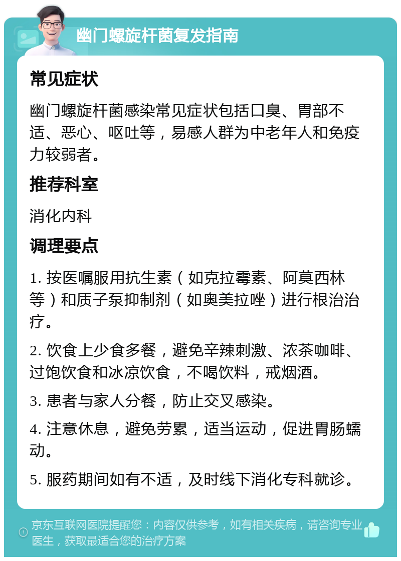 幽门螺旋杆菌复发指南 常见症状 幽门螺旋杆菌感染常见症状包括口臭、胃部不适、恶心、呕吐等，易感人群为中老年人和免疫力较弱者。 推荐科室 消化内科 调理要点 1. 按医嘱服用抗生素（如克拉霉素、阿莫西林等）和质子泵抑制剂（如奥美拉唑）进行根治治疗。 2. 饮食上少食多餐，避免辛辣刺激、浓茶咖啡、过饱饮食和冰凉饮食，不喝饮料，戒烟酒。 3. 患者与家人分餐，防止交叉感染。 4. 注意休息，避免劳累，适当运动，促进胃肠蠕动。 5. 服药期间如有不适，及时线下消化专科就诊。