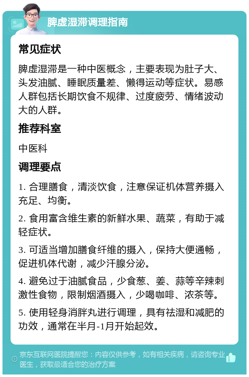 脾虚湿滞调理指南 常见症状 脾虚湿滞是一种中医概念，主要表现为肚子大、头发油腻、睡眠质量差、懒得运动等症状。易感人群包括长期饮食不规律、过度疲劳、情绪波动大的人群。 推荐科室 中医科 调理要点 1. 合理膳食，清淡饮食，注意保证机体营养摄入充足、均衡。 2. 食用富含维生素的新鲜水果、蔬菜，有助于减轻症状。 3. 可适当增加膳食纤维的摄入，保持大便通畅，促进机体代谢，减少汗腺分泌。 4. 避免过于油腻食品，少食葱、姜、蒜等辛辣刺激性食物，限制烟酒摄入，少喝咖啡、浓茶等。 5. 使用轻身消胖丸进行调理，具有祛湿和减肥的功效，通常在半月-1月开始起效。