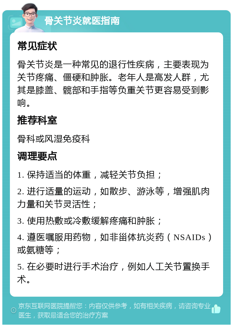 骨关节炎就医指南 常见症状 骨关节炎是一种常见的退行性疾病，主要表现为关节疼痛、僵硬和肿胀。老年人是高发人群，尤其是膝盖、髋部和手指等负重关节更容易受到影响。 推荐科室 骨科或风湿免疫科 调理要点 1. 保持适当的体重，减轻关节负担； 2. 进行适量的运动，如散步、游泳等，增强肌肉力量和关节灵活性； 3. 使用热敷或冷敷缓解疼痛和肿胀； 4. 遵医嘱服用药物，如非甾体抗炎药（NSAIDs）或氨糖等； 5. 在必要时进行手术治疗，例如人工关节置换手术。