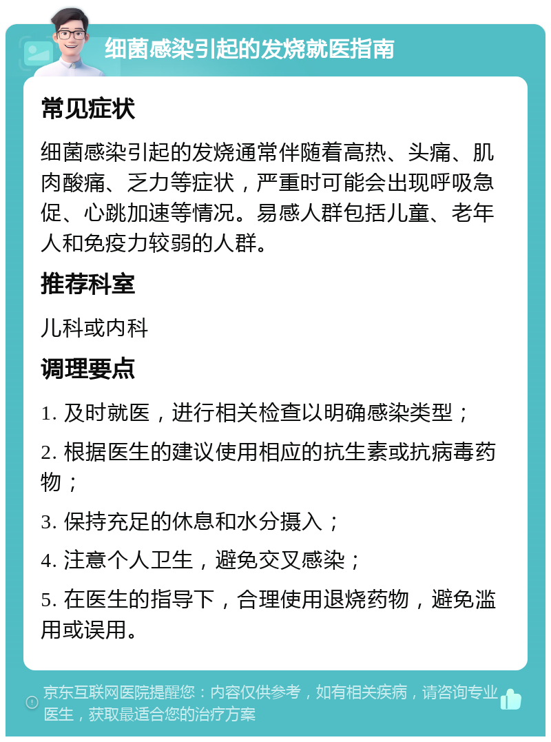 细菌感染引起的发烧就医指南 常见症状 细菌感染引起的发烧通常伴随着高热、头痛、肌肉酸痛、乏力等症状，严重时可能会出现呼吸急促、心跳加速等情况。易感人群包括儿童、老年人和免疫力较弱的人群。 推荐科室 儿科或内科 调理要点 1. 及时就医，进行相关检查以明确感染类型； 2. 根据医生的建议使用相应的抗生素或抗病毒药物； 3. 保持充足的休息和水分摄入； 4. 注意个人卫生，避免交叉感染； 5. 在医生的指导下，合理使用退烧药物，避免滥用或误用。