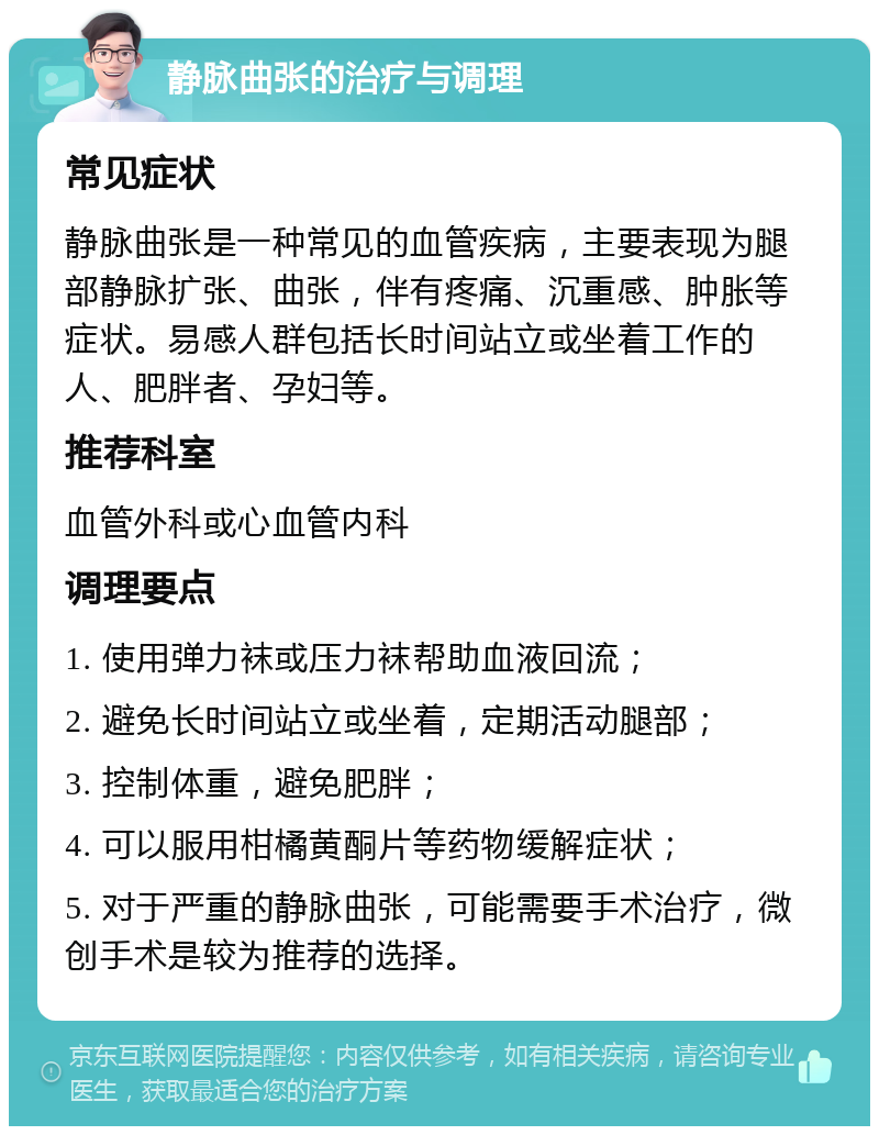 静脉曲张的治疗与调理 常见症状 静脉曲张是一种常见的血管疾病，主要表现为腿部静脉扩张、曲张，伴有疼痛、沉重感、肿胀等症状。易感人群包括长时间站立或坐着工作的人、肥胖者、孕妇等。 推荐科室 血管外科或心血管内科 调理要点 1. 使用弹力袜或压力袜帮助血液回流； 2. 避免长时间站立或坐着，定期活动腿部； 3. 控制体重，避免肥胖； 4. 可以服用柑橘黄酮片等药物缓解症状； 5. 对于严重的静脉曲张，可能需要手术治疗，微创手术是较为推荐的选择。