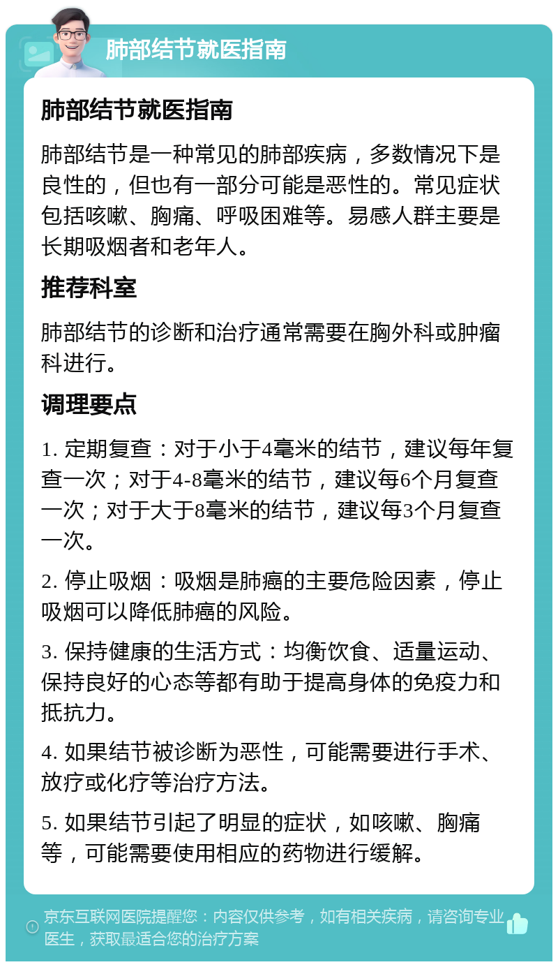 肺部结节就医指南 肺部结节就医指南 肺部结节是一种常见的肺部疾病，多数情况下是良性的，但也有一部分可能是恶性的。常见症状包括咳嗽、胸痛、呼吸困难等。易感人群主要是长期吸烟者和老年人。 推荐科室 肺部结节的诊断和治疗通常需要在胸外科或肿瘤科进行。 调理要点 1. 定期复查：对于小于4毫米的结节，建议每年复查一次；对于4-8毫米的结节，建议每6个月复查一次；对于大于8毫米的结节，建议每3个月复查一次。 2. 停止吸烟：吸烟是肺癌的主要危险因素，停止吸烟可以降低肺癌的风险。 3. 保持健康的生活方式：均衡饮食、适量运动、保持良好的心态等都有助于提高身体的免疫力和抵抗力。 4. 如果结节被诊断为恶性，可能需要进行手术、放疗或化疗等治疗方法。 5. 如果结节引起了明显的症状，如咳嗽、胸痛等，可能需要使用相应的药物进行缓解。