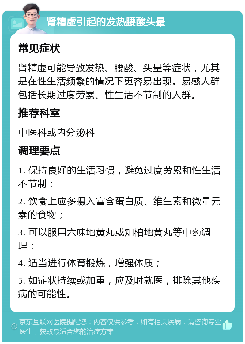 肾精虚引起的发热腰酸头晕 常见症状 肾精虚可能导致发热、腰酸、头晕等症状，尤其是在性生活频繁的情况下更容易出现。易感人群包括长期过度劳累、性生活不节制的人群。 推荐科室 中医科或内分泌科 调理要点 1. 保持良好的生活习惯，避免过度劳累和性生活不节制； 2. 饮食上应多摄入富含蛋白质、维生素和微量元素的食物； 3. 可以服用六味地黄丸或知柏地黄丸等中药调理； 4. 适当进行体育锻炼，增强体质； 5. 如症状持续或加重，应及时就医，排除其他疾病的可能性。