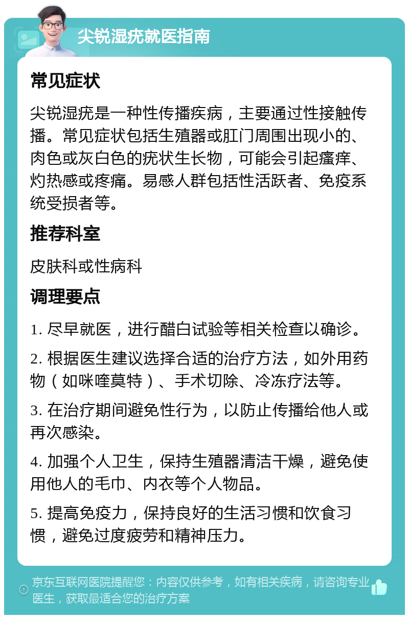 尖锐湿疣就医指南 常见症状 尖锐湿疣是一种性传播疾病，主要通过性接触传播。常见症状包括生殖器或肛门周围出现小的、肉色或灰白色的疣状生长物，可能会引起瘙痒、灼热感或疼痛。易感人群包括性活跃者、免疫系统受损者等。 推荐科室 皮肤科或性病科 调理要点 1. 尽早就医，进行醋白试验等相关检查以确诊。 2. 根据医生建议选择合适的治疗方法，如外用药物（如咪喹莫特）、手术切除、冷冻疗法等。 3. 在治疗期间避免性行为，以防止传播给他人或再次感染。 4. 加强个人卫生，保持生殖器清洁干燥，避免使用他人的毛巾、内衣等个人物品。 5. 提高免疫力，保持良好的生活习惯和饮食习惯，避免过度疲劳和精神压力。