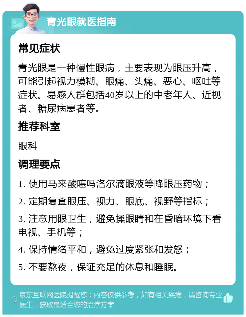 青光眼就医指南 常见症状 青光眼是一种慢性眼病，主要表现为眼压升高，可能引起视力模糊、眼痛、头痛、恶心、呕吐等症状。易感人群包括40岁以上的中老年人、近视者、糖尿病患者等。 推荐科室 眼科 调理要点 1. 使用马来酸噻吗洛尔滴眼液等降眼压药物； 2. 定期复查眼压、视力、眼底、视野等指标； 3. 注意用眼卫生，避免揉眼睛和在昏暗环境下看电视、手机等； 4. 保持情绪平和，避免过度紧张和发怒； 5. 不要熬夜，保证充足的休息和睡眠。