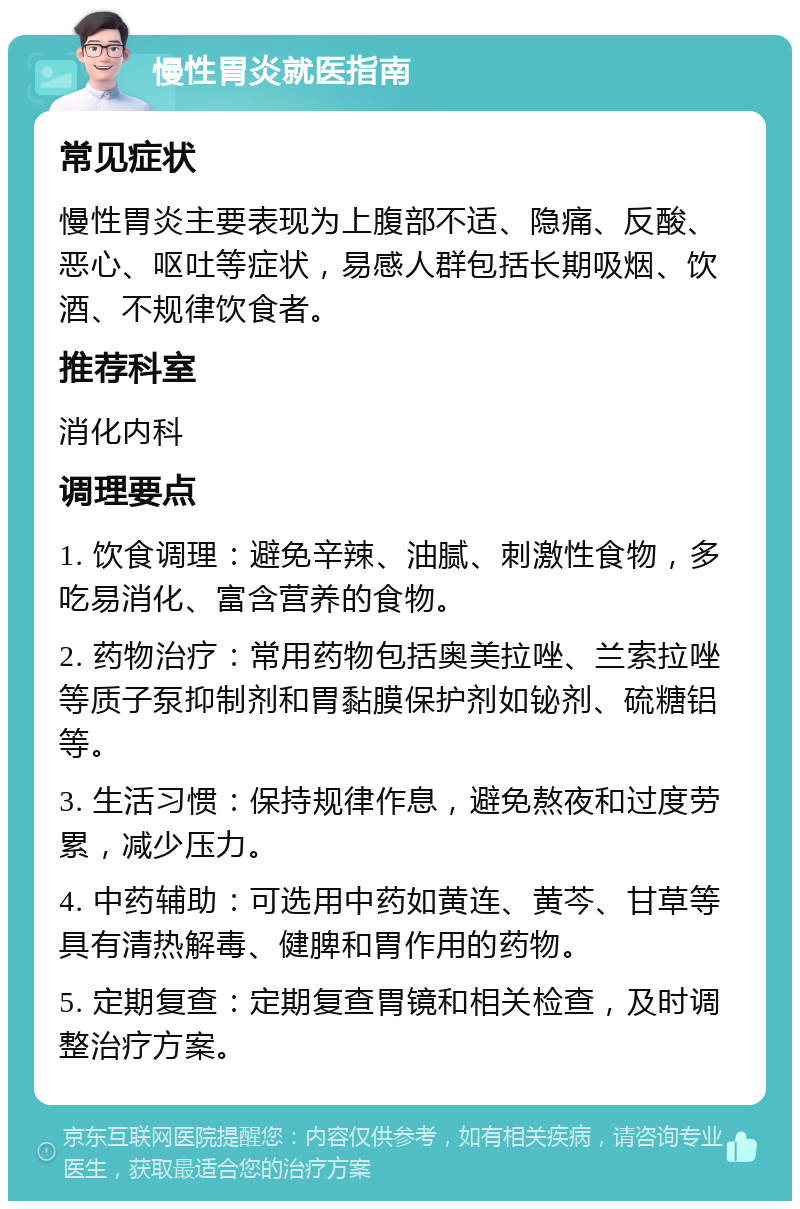 慢性胃炎就医指南 常见症状 慢性胃炎主要表现为上腹部不适、隐痛、反酸、恶心、呕吐等症状，易感人群包括长期吸烟、饮酒、不规律饮食者。 推荐科室 消化内科 调理要点 1. 饮食调理：避免辛辣、油腻、刺激性食物，多吃易消化、富含营养的食物。 2. 药物治疗：常用药物包括奥美拉唑、兰索拉唑等质子泵抑制剂和胃黏膜保护剂如铋剂、硫糖铝等。 3. 生活习惯：保持规律作息，避免熬夜和过度劳累，减少压力。 4. 中药辅助：可选用中药如黄连、黄芩、甘草等具有清热解毒、健脾和胃作用的药物。 5. 定期复查：定期复查胃镜和相关检查，及时调整治疗方案。