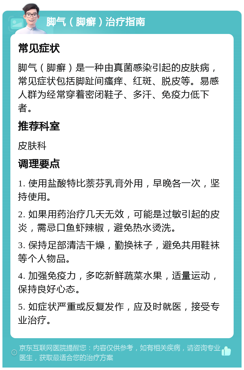 脚气（脚癣）治疗指南 常见症状 脚气（脚癣）是一种由真菌感染引起的皮肤病，常见症状包括脚趾间瘙痒、红斑、脱皮等。易感人群为经常穿着密闭鞋子、多汗、免疫力低下者。 推荐科室 皮肤科 调理要点 1. 使用盐酸特比萘芬乳膏外用，早晚各一次，坚持使用。 2. 如果用药治疗几天无效，可能是过敏引起的皮炎，需忌口鱼虾辣椒，避免热水烫洗。 3. 保持足部清洁干燥，勤换袜子，避免共用鞋袜等个人物品。 4. 加强免疫力，多吃新鲜蔬菜水果，适量运动，保持良好心态。 5. 如症状严重或反复发作，应及时就医，接受专业治疗。