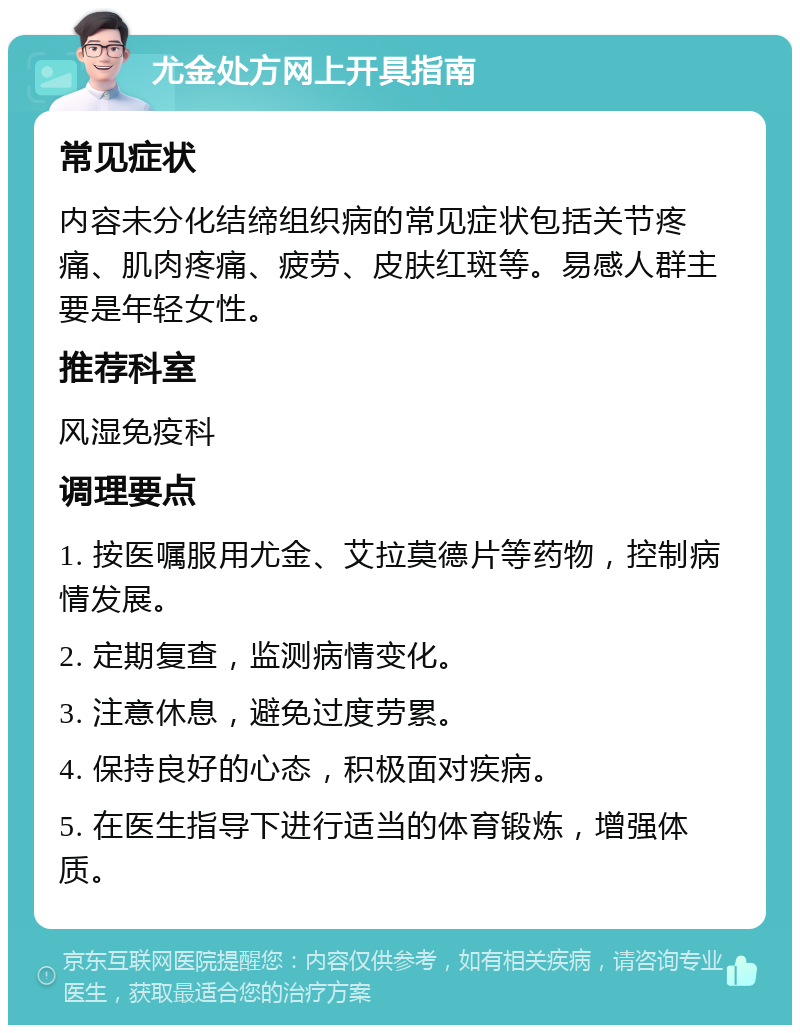 尤金处方网上开具指南 常见症状 内容未分化结缔组织病的常见症状包括关节疼痛、肌肉疼痛、疲劳、皮肤红斑等。易感人群主要是年轻女性。 推荐科室 风湿免疫科 调理要点 1. 按医嘱服用尤金、艾拉莫德片等药物，控制病情发展。 2. 定期复查，监测病情变化。 3. 注意休息，避免过度劳累。 4. 保持良好的心态，积极面对疾病。 5. 在医生指导下进行适当的体育锻炼，增强体质。