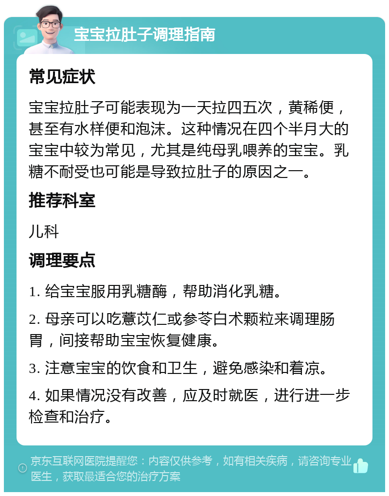 宝宝拉肚子调理指南 常见症状 宝宝拉肚子可能表现为一天拉四五次，黄稀便，甚至有水样便和泡沫。这种情况在四个半月大的宝宝中较为常见，尤其是纯母乳喂养的宝宝。乳糖不耐受也可能是导致拉肚子的原因之一。 推荐科室 儿科 调理要点 1. 给宝宝服用乳糖酶，帮助消化乳糖。 2. 母亲可以吃薏苡仁或参苓白术颗粒来调理肠胃，间接帮助宝宝恢复健康。 3. 注意宝宝的饮食和卫生，避免感染和着凉。 4. 如果情况没有改善，应及时就医，进行进一步检查和治疗。