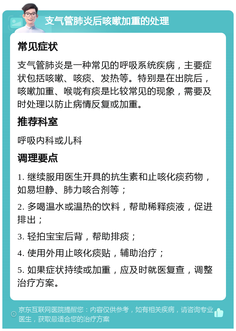 支气管肺炎后咳嗽加重的处理 常见症状 支气管肺炎是一种常见的呼吸系统疾病，主要症状包括咳嗽、咳痰、发热等。特别是在出院后，咳嗽加重、喉咙有痰是比较常见的现象，需要及时处理以防止病情反复或加重。 推荐科室 呼吸内科或儿科 调理要点 1. 继续服用医生开具的抗生素和止咳化痰药物，如易坦静、肺力咳合剂等； 2. 多喝温水或温热的饮料，帮助稀释痰液，促进排出； 3. 轻拍宝宝后背，帮助排痰； 4. 使用外用止咳化痰贴，辅助治疗； 5. 如果症状持续或加重，应及时就医复查，调整治疗方案。