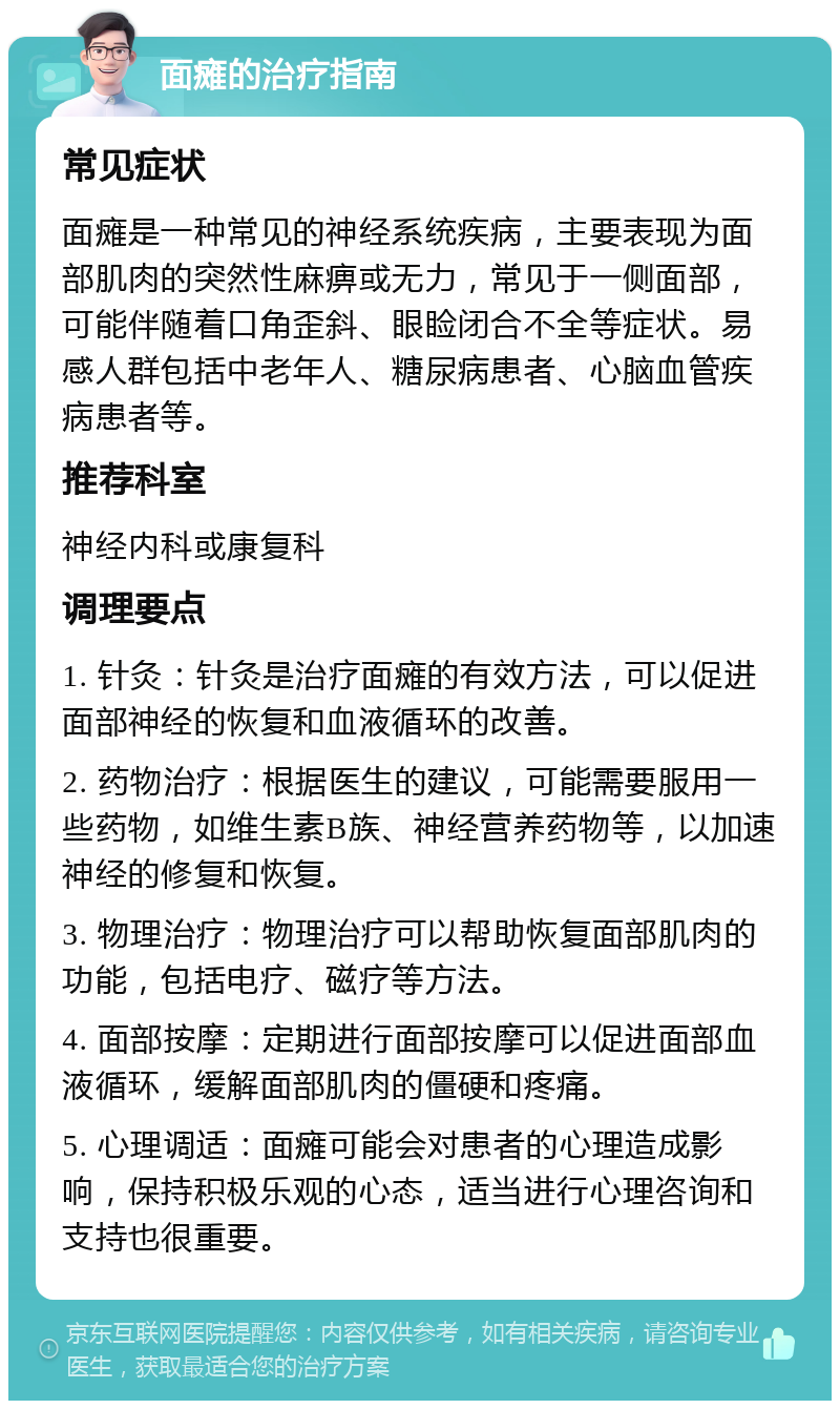 面瘫的治疗指南 常见症状 面瘫是一种常见的神经系统疾病，主要表现为面部肌肉的突然性麻痹或无力，常见于一侧面部，可能伴随着口角歪斜、眼睑闭合不全等症状。易感人群包括中老年人、糖尿病患者、心脑血管疾病患者等。 推荐科室 神经内科或康复科 调理要点 1. 针灸：针灸是治疗面瘫的有效方法，可以促进面部神经的恢复和血液循环的改善。 2. 药物治疗：根据医生的建议，可能需要服用一些药物，如维生素B族、神经营养药物等，以加速神经的修复和恢复。 3. 物理治疗：物理治疗可以帮助恢复面部肌肉的功能，包括电疗、磁疗等方法。 4. 面部按摩：定期进行面部按摩可以促进面部血液循环，缓解面部肌肉的僵硬和疼痛。 5. 心理调适：面瘫可能会对患者的心理造成影响，保持积极乐观的心态，适当进行心理咨询和支持也很重要。