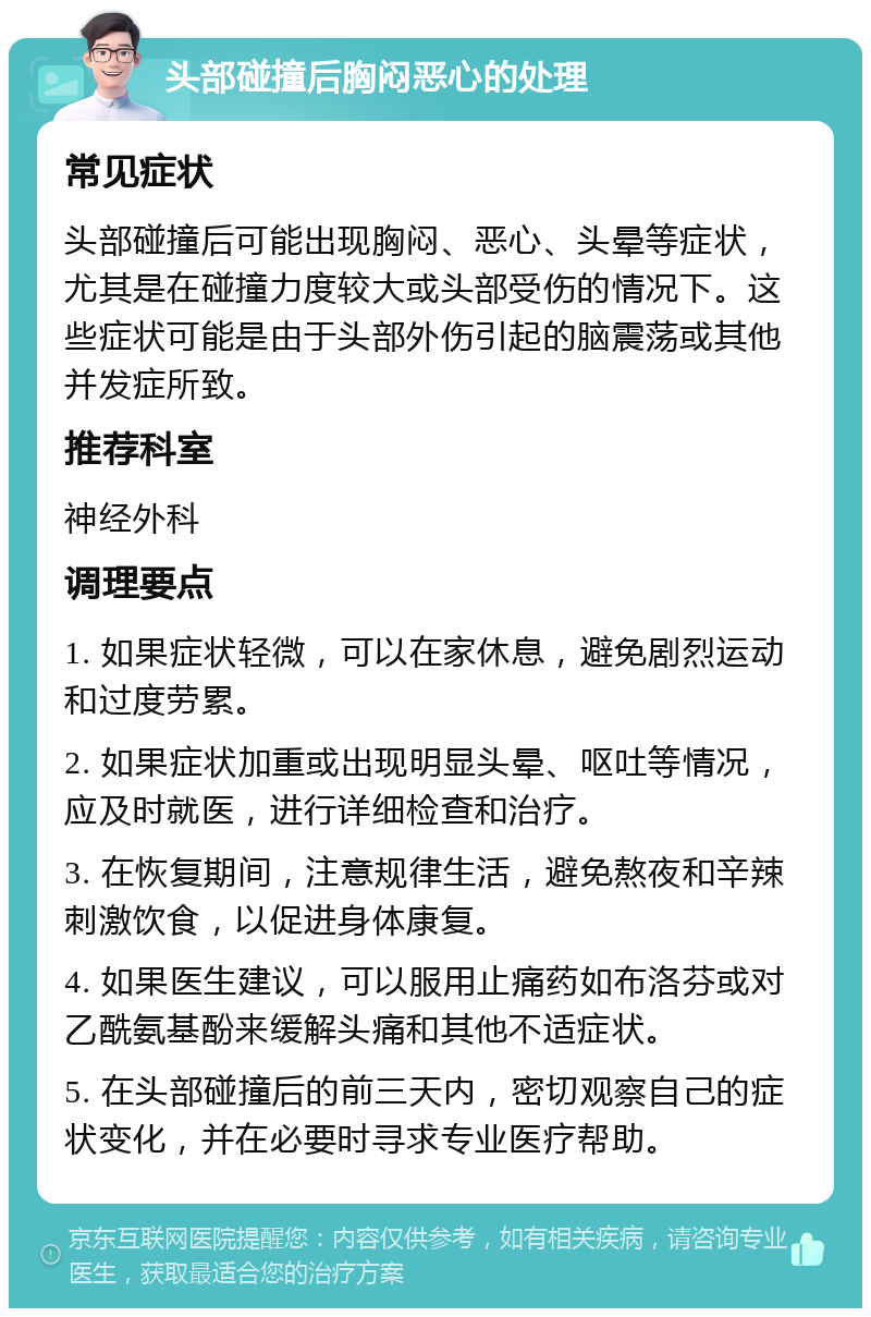 头部碰撞后胸闷恶心的处理 常见症状 头部碰撞后可能出现胸闷、恶心、头晕等症状，尤其是在碰撞力度较大或头部受伤的情况下。这些症状可能是由于头部外伤引起的脑震荡或其他并发症所致。 推荐科室 神经外科 调理要点 1. 如果症状轻微，可以在家休息，避免剧烈运动和过度劳累。 2. 如果症状加重或出现明显头晕、呕吐等情况，应及时就医，进行详细检查和治疗。 3. 在恢复期间，注意规律生活，避免熬夜和辛辣刺激饮食，以促进身体康复。 4. 如果医生建议，可以服用止痛药如布洛芬或对乙酰氨基酚来缓解头痛和其他不适症状。 5. 在头部碰撞后的前三天内，密切观察自己的症状变化，并在必要时寻求专业医疗帮助。