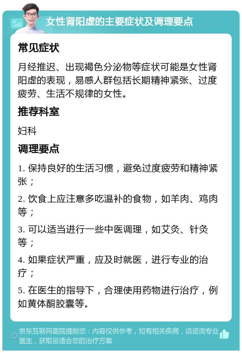 女性肾阳虚的主要症状及调理要点 常见症状 月经推迟、出现褐色分泌物等症状可能是女性肾阳虚的表现，易感人群包括长期精神紧张、过度疲劳、生活不规律的女性。 推荐科室 妇科 调理要点 1. 保持良好的生活习惯，避免过度疲劳和精神紧张； 2. 饮食上应注意多吃温补的食物，如羊肉、鸡肉等； 3. 可以适当进行一些中医调理，如艾灸、针灸等； 4. 如果症状严重，应及时就医，进行专业的治疗； 5. 在医生的指导下，合理使用药物进行治疗，例如黄体酮胶囊等。