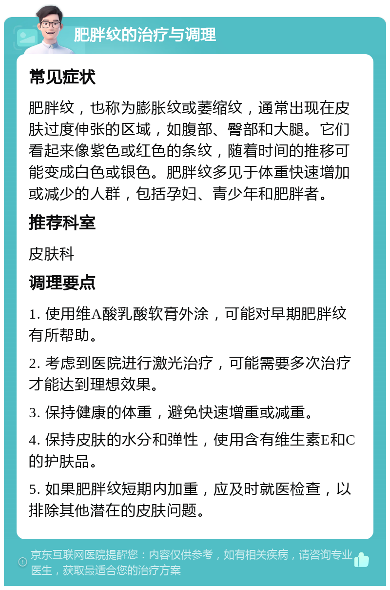 肥胖纹的治疗与调理 常见症状 肥胖纹，也称为膨胀纹或萎缩纹，通常出现在皮肤过度伸张的区域，如腹部、臀部和大腿。它们看起来像紫色或红色的条纹，随着时间的推移可能变成白色或银色。肥胖纹多见于体重快速增加或减少的人群，包括孕妇、青少年和肥胖者。 推荐科室 皮肤科 调理要点 1. 使用维A酸乳酸软膏外涂，可能对早期肥胖纹有所帮助。 2. 考虑到医院进行激光治疗，可能需要多次治疗才能达到理想效果。 3. 保持健康的体重，避免快速增重或减重。 4. 保持皮肤的水分和弹性，使用含有维生素E和C的护肤品。 5. 如果肥胖纹短期内加重，应及时就医检查，以排除其他潜在的皮肤问题。