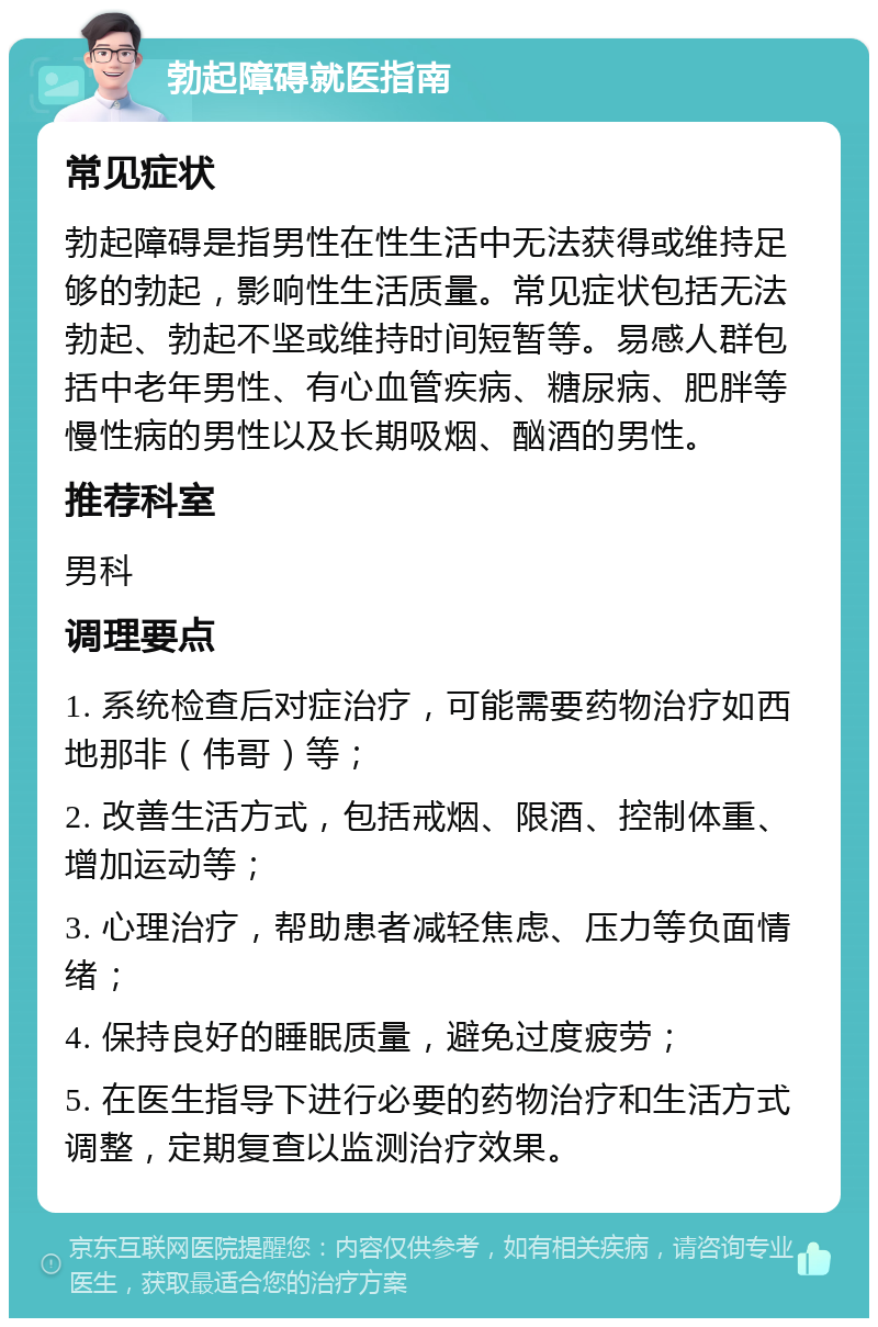 勃起障碍就医指南 常见症状 勃起障碍是指男性在性生活中无法获得或维持足够的勃起，影响性生活质量。常见症状包括无法勃起、勃起不坚或维持时间短暂等。易感人群包括中老年男性、有心血管疾病、糖尿病、肥胖等慢性病的男性以及长期吸烟、酗酒的男性。 推荐科室 男科 调理要点 1. 系统检查后对症治疗，可能需要药物治疗如西地那非（伟哥）等； 2. 改善生活方式，包括戒烟、限酒、控制体重、增加运动等； 3. 心理治疗，帮助患者减轻焦虑、压力等负面情绪； 4. 保持良好的睡眠质量，避免过度疲劳； 5. 在医生指导下进行必要的药物治疗和生活方式调整，定期复查以监测治疗效果。