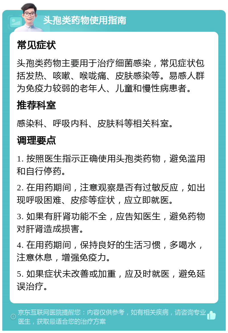 头孢类药物使用指南 常见症状 头孢类药物主要用于治疗细菌感染，常见症状包括发热、咳嗽、喉咙痛、皮肤感染等。易感人群为免疫力较弱的老年人、儿童和慢性病患者。 推荐科室 感染科、呼吸内科、皮肤科等相关科室。 调理要点 1. 按照医生指示正确使用头孢类药物，避免滥用和自行停药。 2. 在用药期间，注意观察是否有过敏反应，如出现呼吸困难、皮疹等症状，应立即就医。 3. 如果有肝肾功能不全，应告知医生，避免药物对肝肾造成损害。 4. 在用药期间，保持良好的生活习惯，多喝水，注意休息，增强免疫力。 5. 如果症状未改善或加重，应及时就医，避免延误治疗。