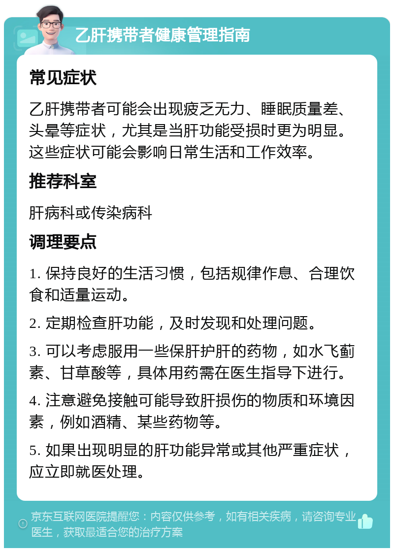 乙肝携带者健康管理指南 常见症状 乙肝携带者可能会出现疲乏无力、睡眠质量差、头晕等症状，尤其是当肝功能受损时更为明显。这些症状可能会影响日常生活和工作效率。 推荐科室 肝病科或传染病科 调理要点 1. 保持良好的生活习惯，包括规律作息、合理饮食和适量运动。 2. 定期检查肝功能，及时发现和处理问题。 3. 可以考虑服用一些保肝护肝的药物，如水飞蓟素、甘草酸等，具体用药需在医生指导下进行。 4. 注意避免接触可能导致肝损伤的物质和环境因素，例如酒精、某些药物等。 5. 如果出现明显的肝功能异常或其他严重症状，应立即就医处理。