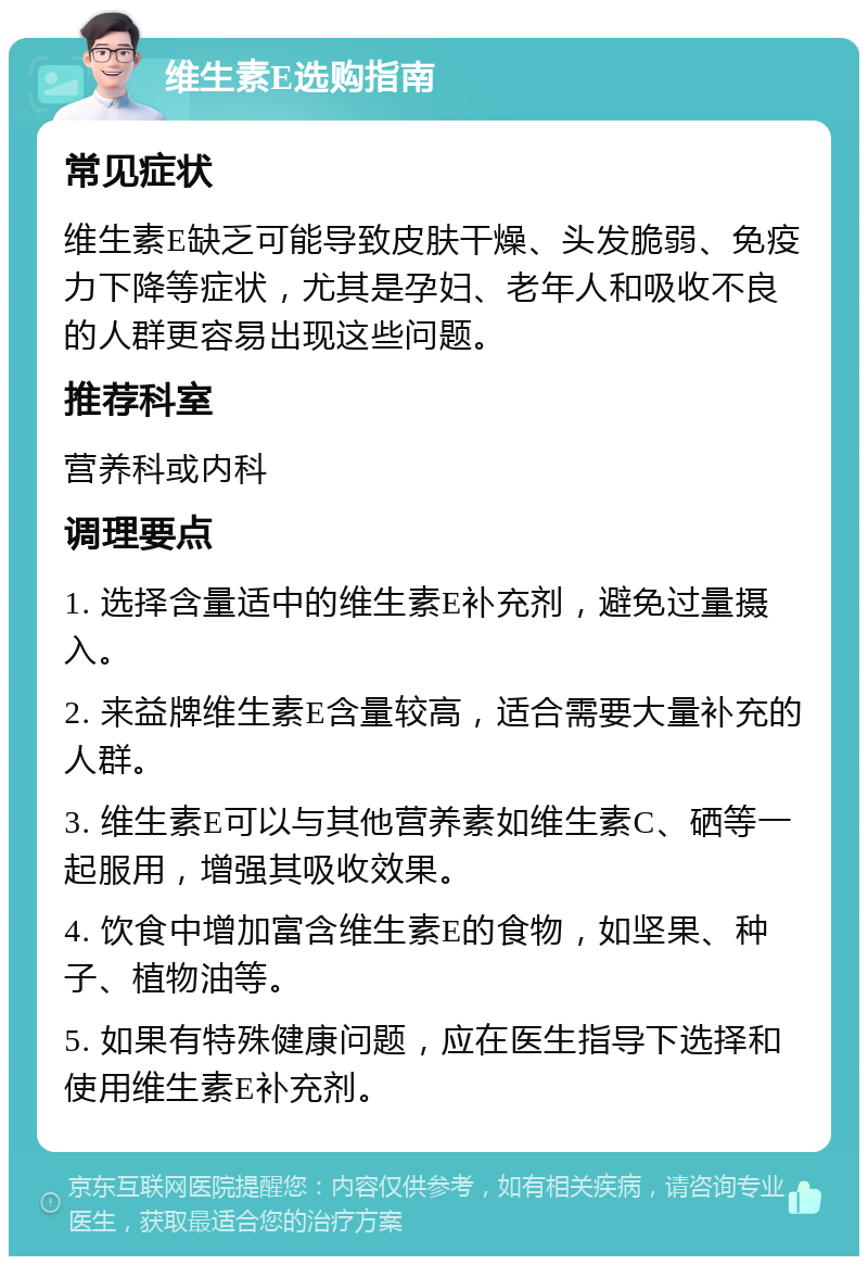 维生素E选购指南 常见症状 维生素E缺乏可能导致皮肤干燥、头发脆弱、免疫力下降等症状，尤其是孕妇、老年人和吸收不良的人群更容易出现这些问题。 推荐科室 营养科或内科 调理要点 1. 选择含量适中的维生素E补充剂，避免过量摄入。 2. 来益牌维生素E含量较高，适合需要大量补充的人群。 3. 维生素E可以与其他营养素如维生素C、硒等一起服用，增强其吸收效果。 4. 饮食中增加富含维生素E的食物，如坚果、种子、植物油等。 5. 如果有特殊健康问题，应在医生指导下选择和使用维生素E补充剂。