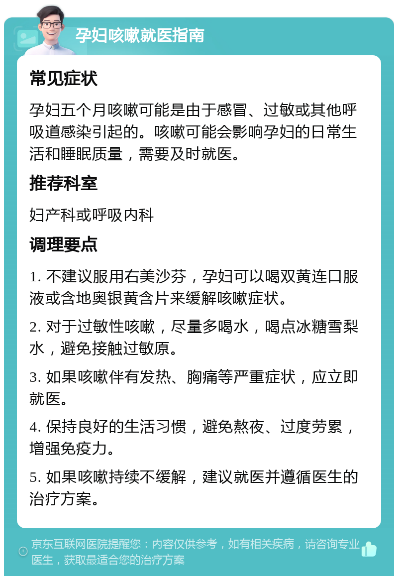 孕妇咳嗽就医指南 常见症状 孕妇五个月咳嗽可能是由于感冒、过敏或其他呼吸道感染引起的。咳嗽可能会影响孕妇的日常生活和睡眠质量，需要及时就医。 推荐科室 妇产科或呼吸内科 调理要点 1. 不建议服用右美沙芬，孕妇可以喝双黄连口服液或含地奥银黄含片来缓解咳嗽症状。 2. 对于过敏性咳嗽，尽量多喝水，喝点冰糖雪梨水，避免接触过敏原。 3. 如果咳嗽伴有发热、胸痛等严重症状，应立即就医。 4. 保持良好的生活习惯，避免熬夜、过度劳累，增强免疫力。 5. 如果咳嗽持续不缓解，建议就医并遵循医生的治疗方案。