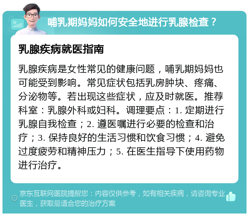 哺乳期妈妈如何安全地进行乳腺检查？ 乳腺疾病就医指南 乳腺疾病是女性常见的健康问题，哺乳期妈妈也可能受到影响。常见症状包括乳房肿块、疼痛、分泌物等。若出现这些症状，应及时就医。推荐科室：乳腺外科或妇科。调理要点：1. 定期进行乳腺自我检查；2. 遵医嘱进行必要的检查和治疗；3. 保持良好的生活习惯和饮食习惯；4. 避免过度疲劳和精神压力；5. 在医生指导下使用药物进行治疗。