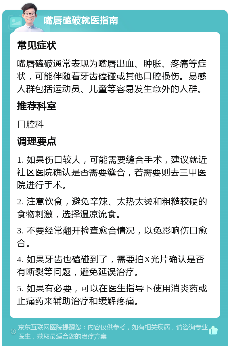 嘴唇磕破就医指南 常见症状 嘴唇磕破通常表现为嘴唇出血、肿胀、疼痛等症状，可能伴随着牙齿磕碰或其他口腔损伤。易感人群包括运动员、儿童等容易发生意外的人群。 推荐科室 口腔科 调理要点 1. 如果伤口较大，可能需要缝合手术，建议就近社区医院确认是否需要缝合，若需要则去三甲医院进行手术。 2. 注意饮食，避免辛辣、太热太烫和粗糙较硬的食物刺激，选择温凉流食。 3. 不要经常翻开检查愈合情况，以免影响伤口愈合。 4. 如果牙齿也磕碰到了，需要拍X光片确认是否有断裂等问题，避免延误治疗。 5. 如果有必要，可以在医生指导下使用消炎药或止痛药来辅助治疗和缓解疼痛。