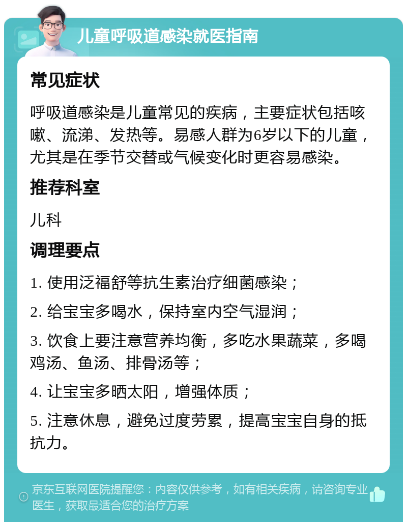 儿童呼吸道感染就医指南 常见症状 呼吸道感染是儿童常见的疾病，主要症状包括咳嗽、流涕、发热等。易感人群为6岁以下的儿童，尤其是在季节交替或气候变化时更容易感染。 推荐科室 儿科 调理要点 1. 使用泛福舒等抗生素治疗细菌感染； 2. 给宝宝多喝水，保持室内空气湿润； 3. 饮食上要注意营养均衡，多吃水果蔬菜，多喝鸡汤、鱼汤、排骨汤等； 4. 让宝宝多晒太阳，增强体质； 5. 注意休息，避免过度劳累，提高宝宝自身的抵抗力。