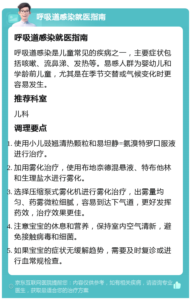 呼吸道感染就医指南 呼吸道感染就医指南 呼吸道感染是儿童常见的疾病之一，主要症状包括咳嗽、流鼻涕、发热等。易感人群为婴幼儿和学龄前儿童，尤其是在季节交替或气候变化时更容易发生。 推荐科室 儿科 调理要点 使用小儿豉翘清热颗粒和易坦静=氨溴特罗口服液进行治疗。 加用雾化治疗，使用布地奈德混悬液、特布他林和生理盐水进行雾化。 选择压缩泵式雾化机进行雾化治疗，出雾量均匀、药雾微粒细腻，容易到达下气道，更好发挥药效，治疗效果更佳。 注意宝宝的休息和营养，保持室内空气清新，避免接触病毒和细菌。 如果宝宝的症状无缓解趋势，需要及时复诊或进行血常规检查。