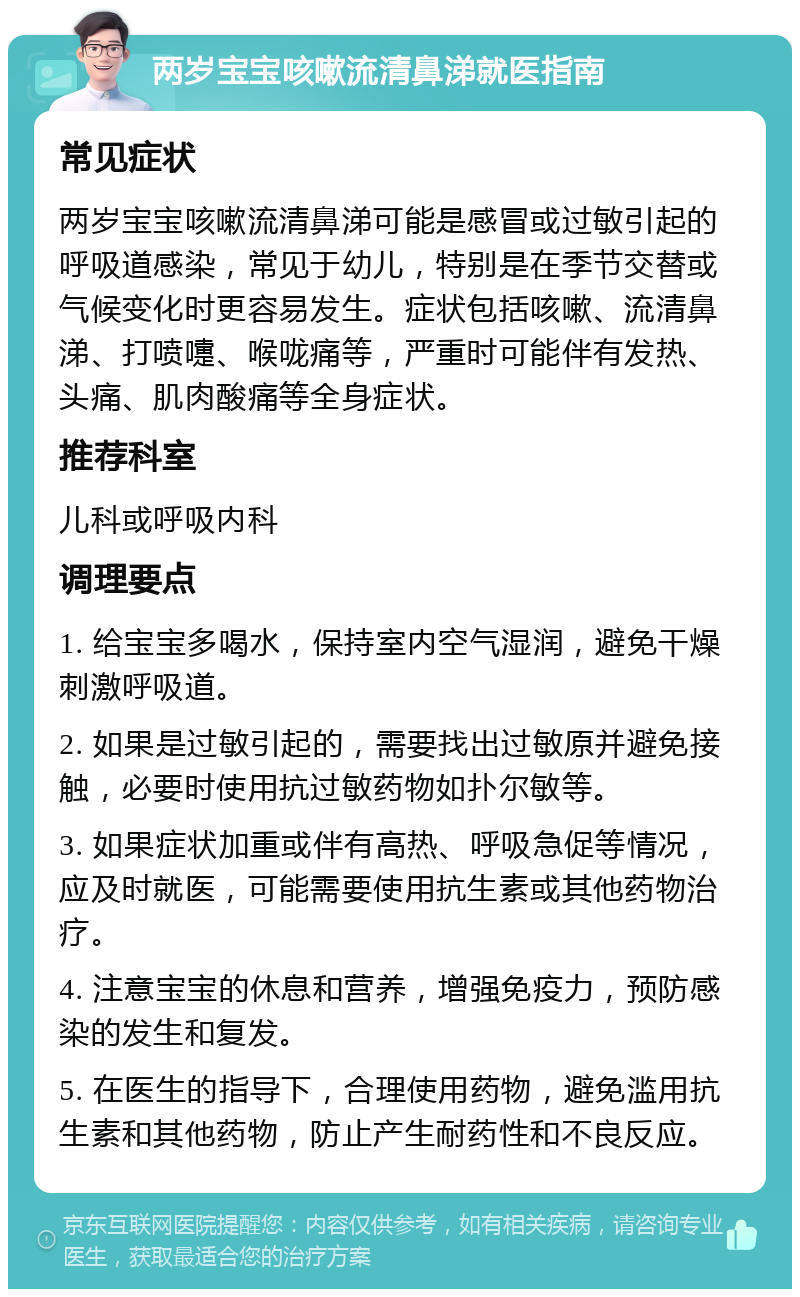 两岁宝宝咳嗽流清鼻涕就医指南 常见症状 两岁宝宝咳嗽流清鼻涕可能是感冒或过敏引起的呼吸道感染，常见于幼儿，特别是在季节交替或气候变化时更容易发生。症状包括咳嗽、流清鼻涕、打喷嚏、喉咙痛等，严重时可能伴有发热、头痛、肌肉酸痛等全身症状。 推荐科室 儿科或呼吸内科 调理要点 1. 给宝宝多喝水，保持室内空气湿润，避免干燥刺激呼吸道。 2. 如果是过敏引起的，需要找出过敏原并避免接触，必要时使用抗过敏药物如扑尔敏等。 3. 如果症状加重或伴有高热、呼吸急促等情况，应及时就医，可能需要使用抗生素或其他药物治疗。 4. 注意宝宝的休息和营养，增强免疫力，预防感染的发生和复发。 5. 在医生的指导下，合理使用药物，避免滥用抗生素和其他药物，防止产生耐药性和不良反应。