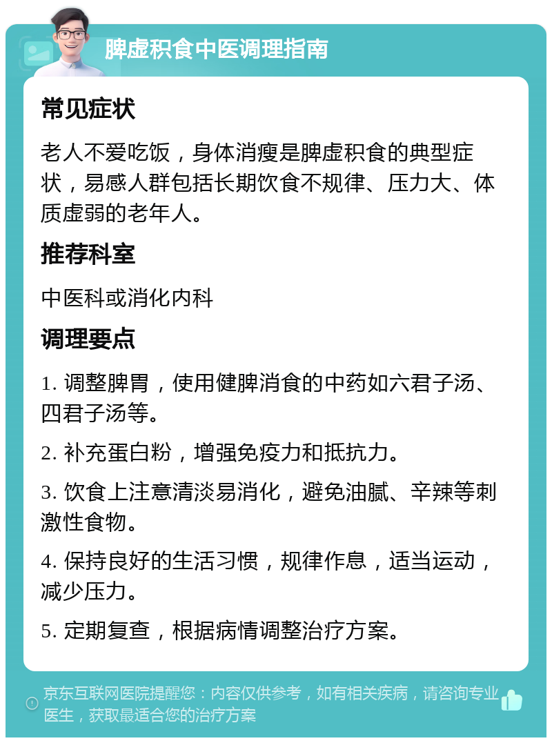 脾虚积食中医调理指南 常见症状 老人不爱吃饭，身体消瘦是脾虚积食的典型症状，易感人群包括长期饮食不规律、压力大、体质虚弱的老年人。 推荐科室 中医科或消化内科 调理要点 1. 调整脾胃，使用健脾消食的中药如六君子汤、四君子汤等。 2. 补充蛋白粉，增强免疫力和抵抗力。 3. 饮食上注意清淡易消化，避免油腻、辛辣等刺激性食物。 4. 保持良好的生活习惯，规律作息，适当运动，减少压力。 5. 定期复查，根据病情调整治疗方案。