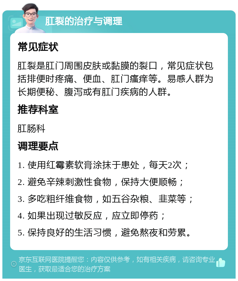 肛裂的治疗与调理 常见症状 肛裂是肛门周围皮肤或黏膜的裂口，常见症状包括排便时疼痛、便血、肛门瘙痒等。易感人群为长期便秘、腹泻或有肛门疾病的人群。 推荐科室 肛肠科 调理要点 1. 使用红霉素软膏涂抹于患处，每天2次； 2. 避免辛辣刺激性食物，保持大便顺畅； 3. 多吃粗纤维食物，如五谷杂粮、韭菜等； 4. 如果出现过敏反应，应立即停药； 5. 保持良好的生活习惯，避免熬夜和劳累。