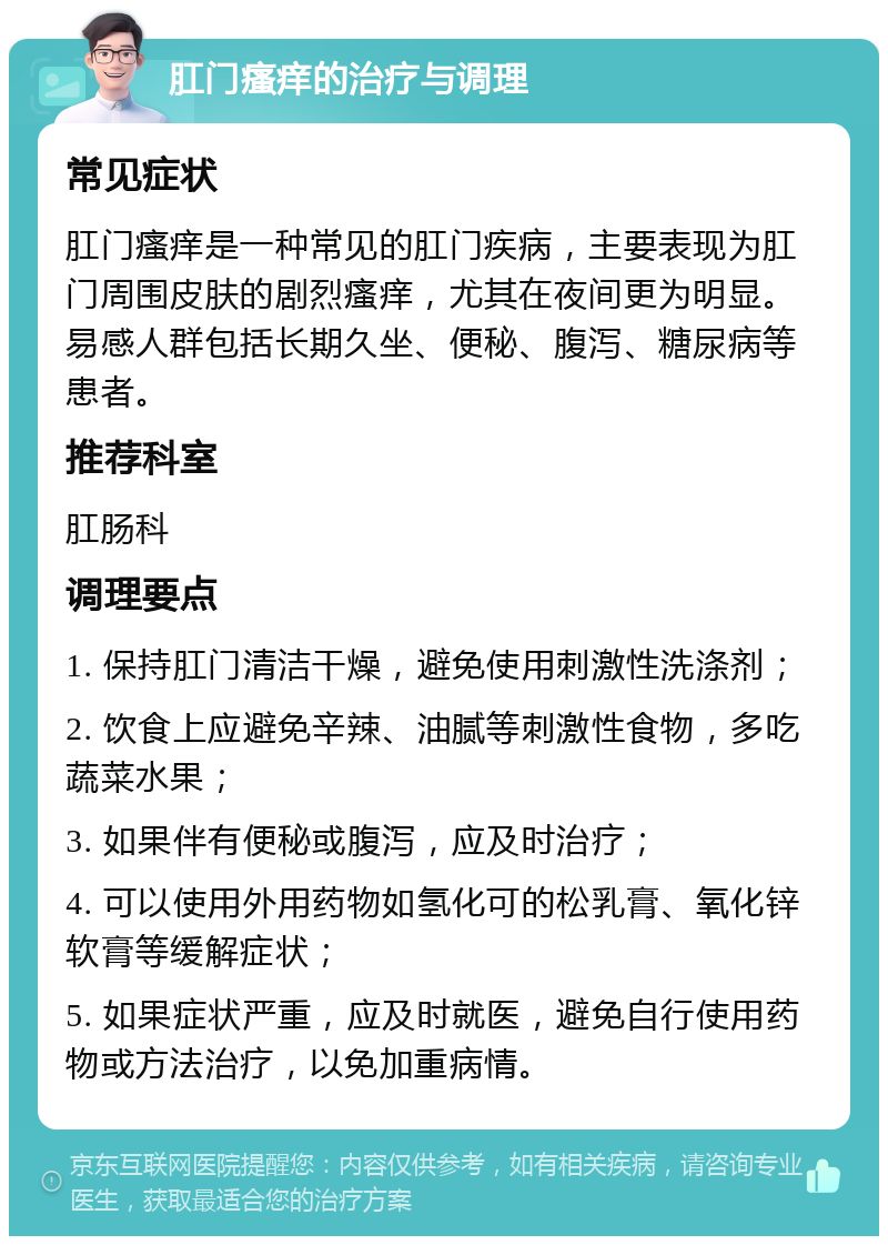 肛门瘙痒的治疗与调理 常见症状 肛门瘙痒是一种常见的肛门疾病，主要表现为肛门周围皮肤的剧烈瘙痒，尤其在夜间更为明显。易感人群包括长期久坐、便秘、腹泻、糖尿病等患者。 推荐科室 肛肠科 调理要点 1. 保持肛门清洁干燥，避免使用刺激性洗涤剂； 2. 饮食上应避免辛辣、油腻等刺激性食物，多吃蔬菜水果； 3. 如果伴有便秘或腹泻，应及时治疗； 4. 可以使用外用药物如氢化可的松乳膏、氧化锌软膏等缓解症状； 5. 如果症状严重，应及时就医，避免自行使用药物或方法治疗，以免加重病情。