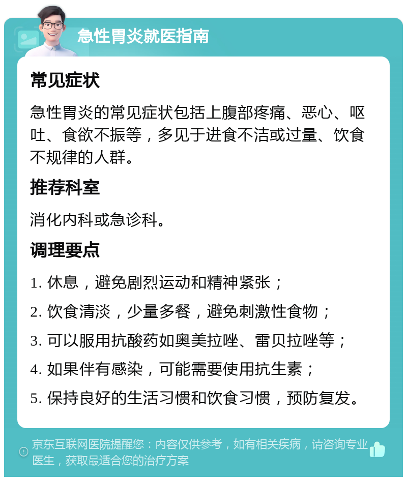 急性胃炎就医指南 常见症状 急性胃炎的常见症状包括上腹部疼痛、恶心、呕吐、食欲不振等，多见于进食不洁或过量、饮食不规律的人群。 推荐科室 消化内科或急诊科。 调理要点 1. 休息，避免剧烈运动和精神紧张； 2. 饮食清淡，少量多餐，避免刺激性食物； 3. 可以服用抗酸药如奥美拉唑、雷贝拉唑等； 4. 如果伴有感染，可能需要使用抗生素； 5. 保持良好的生活习惯和饮食习惯，预防复发。