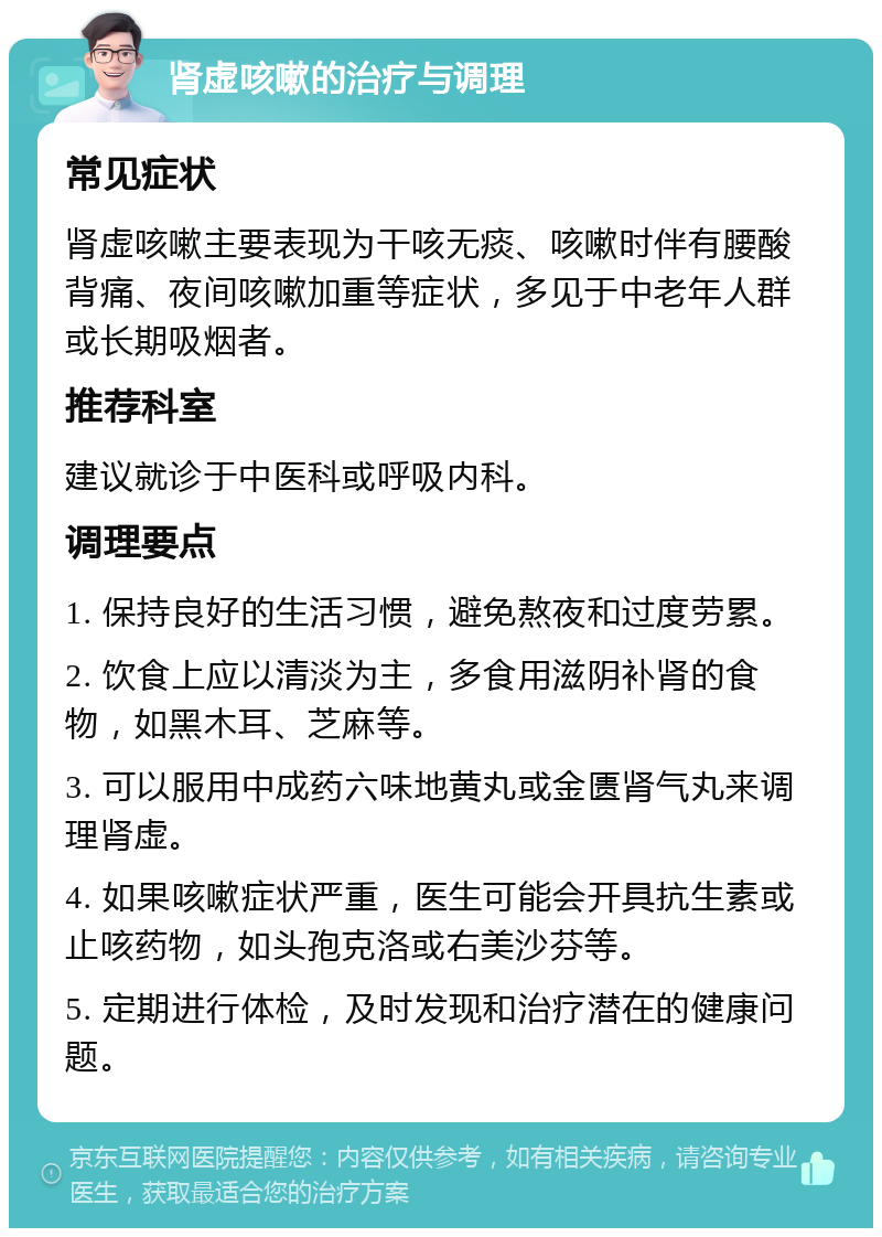 肾虚咳嗽的治疗与调理 常见症状 肾虚咳嗽主要表现为干咳无痰、咳嗽时伴有腰酸背痛、夜间咳嗽加重等症状，多见于中老年人群或长期吸烟者。 推荐科室 建议就诊于中医科或呼吸内科。 调理要点 1. 保持良好的生活习惯，避免熬夜和过度劳累。 2. 饮食上应以清淡为主，多食用滋阴补肾的食物，如黑木耳、芝麻等。 3. 可以服用中成药六味地黄丸或金匮肾气丸来调理肾虚。 4. 如果咳嗽症状严重，医生可能会开具抗生素或止咳药物，如头孢克洛或右美沙芬等。 5. 定期进行体检，及时发现和治疗潜在的健康问题。