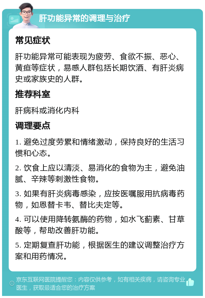 肝功能异常的调理与治疗 常见症状 肝功能异常可能表现为疲劳、食欲不振、恶心、黄疸等症状，易感人群包括长期饮酒、有肝炎病史或家族史的人群。 推荐科室 肝病科或消化内科 调理要点 1. 避免过度劳累和情绪激动，保持良好的生活习惯和心态。 2. 饮食上应以清淡、易消化的食物为主，避免油腻、辛辣等刺激性食物。 3. 如果有肝炎病毒感染，应按医嘱服用抗病毒药物，如恩替卡韦、替比夫定等。 4. 可以使用降转氨酶的药物，如水飞蓟素、甘草酸等，帮助改善肝功能。 5. 定期复查肝功能，根据医生的建议调整治疗方案和用药情况。