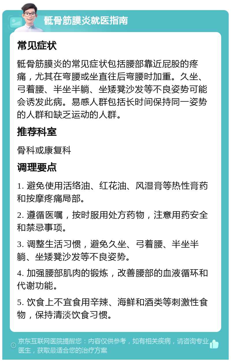 骶骨筋膜炎就医指南 常见症状 骶骨筋膜炎的常见症状包括腰部靠近屁股的疼痛，尤其在弯腰或坐直往后弯腰时加重。久坐、弓着腰、半坐半躺、坐矮凳沙发等不良姿势可能会诱发此病。易感人群包括长时间保持同一姿势的人群和缺乏运动的人群。 推荐科室 骨科或康复科 调理要点 1. 避免使用活络油、红花油、风湿膏等热性膏药和按摩疼痛局部。 2. 遵循医嘱，按时服用处方药物，注意用药安全和禁忌事项。 3. 调整生活习惯，避免久坐、弓着腰、半坐半躺、坐矮凳沙发等不良姿势。 4. 加强腰部肌肉的锻炼，改善腰部的血液循环和代谢功能。 5. 饮食上不宜食用辛辣、海鲜和酒类等刺激性食物，保持清淡饮食习惯。