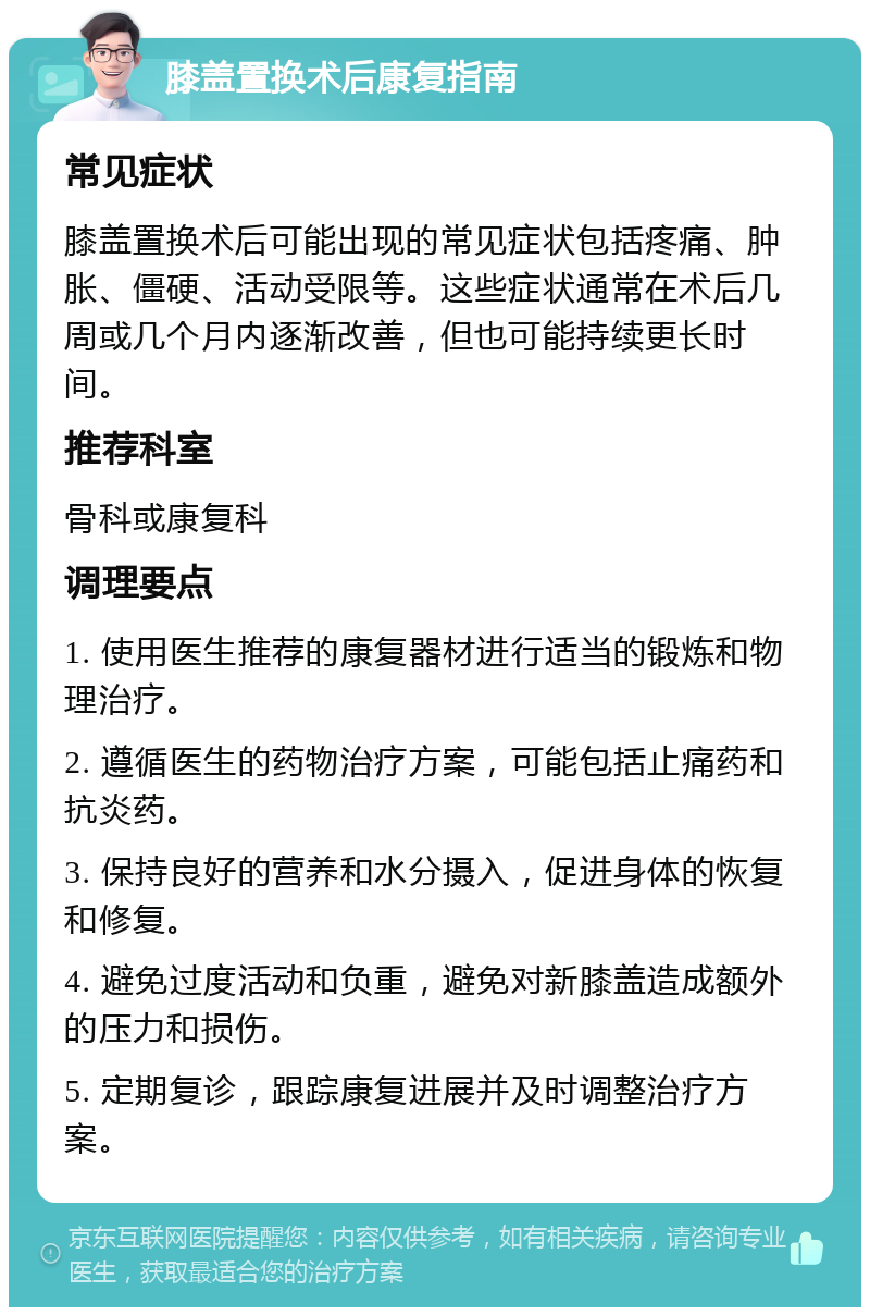 膝盖置换术后康复指南 常见症状 膝盖置换术后可能出现的常见症状包括疼痛、肿胀、僵硬、活动受限等。这些症状通常在术后几周或几个月内逐渐改善，但也可能持续更长时间。 推荐科室 骨科或康复科 调理要点 1. 使用医生推荐的康复器材进行适当的锻炼和物理治疗。 2. 遵循医生的药物治疗方案，可能包括止痛药和抗炎药。 3. 保持良好的营养和水分摄入，促进身体的恢复和修复。 4. 避免过度活动和负重，避免对新膝盖造成额外的压力和损伤。 5. 定期复诊，跟踪康复进展并及时调整治疗方案。