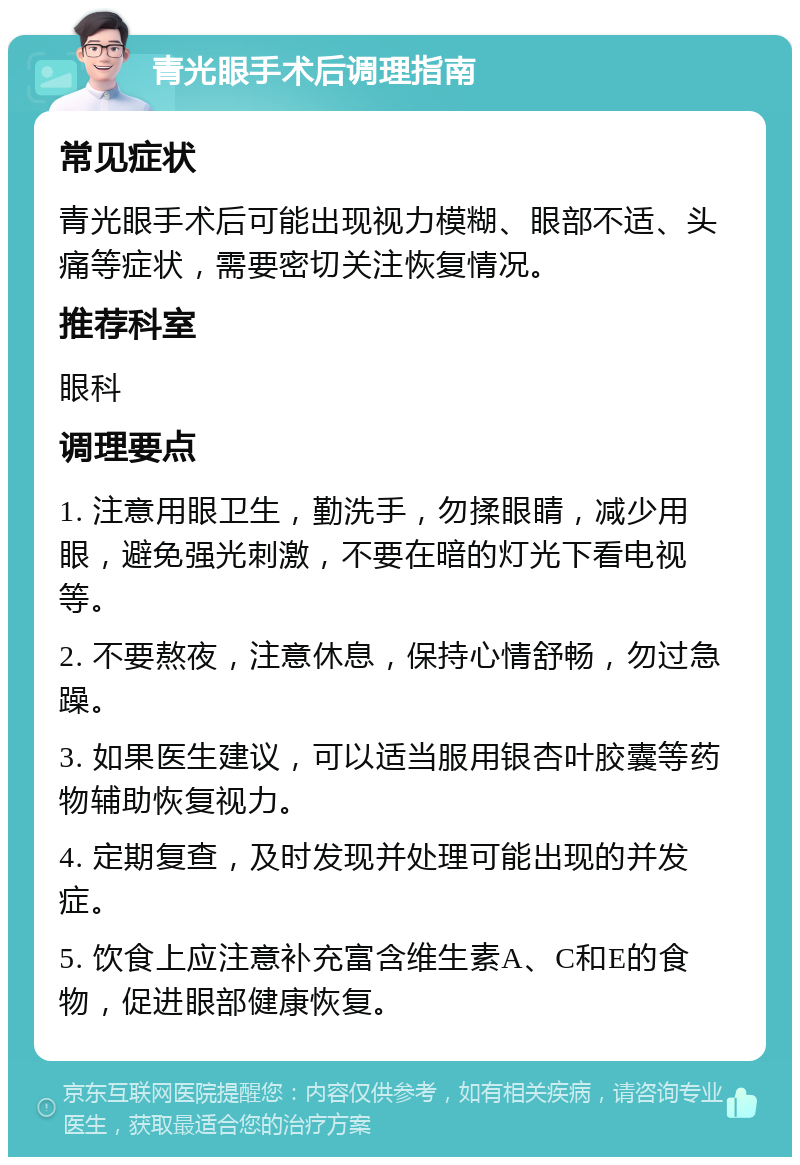 青光眼手术后调理指南 常见症状 青光眼手术后可能出现视力模糊、眼部不适、头痛等症状，需要密切关注恢复情况。 推荐科室 眼科 调理要点 1. 注意用眼卫生，勤洗手，勿揉眼睛，减少用眼，避免强光刺激，不要在暗的灯光下看电视等。 2. 不要熬夜，注意休息，保持心情舒畅，勿过急躁。 3. 如果医生建议，可以适当服用银杏叶胶囊等药物辅助恢复视力。 4. 定期复查，及时发现并处理可能出现的并发症。 5. 饮食上应注意补充富含维生素A、C和E的食物，促进眼部健康恢复。