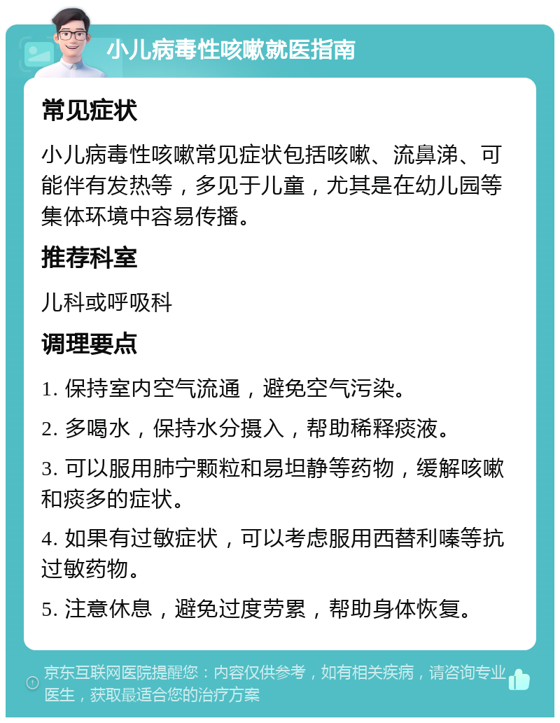 小儿病毒性咳嗽就医指南 常见症状 小儿病毒性咳嗽常见症状包括咳嗽、流鼻涕、可能伴有发热等，多见于儿童，尤其是在幼儿园等集体环境中容易传播。 推荐科室 儿科或呼吸科 调理要点 1. 保持室内空气流通，避免空气污染。 2. 多喝水，保持水分摄入，帮助稀释痰液。 3. 可以服用肺宁颗粒和易坦静等药物，缓解咳嗽和痰多的症状。 4. 如果有过敏症状，可以考虑服用西替利嗪等抗过敏药物。 5. 注意休息，避免过度劳累，帮助身体恢复。