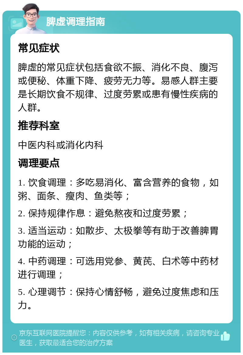 脾虚调理指南 常见症状 脾虚的常见症状包括食欲不振、消化不良、腹泻或便秘、体重下降、疲劳无力等。易感人群主要是长期饮食不规律、过度劳累或患有慢性疾病的人群。 推荐科室 中医内科或消化内科 调理要点 1. 饮食调理：多吃易消化、富含营养的食物，如粥、面条、瘦肉、鱼类等； 2. 保持规律作息：避免熬夜和过度劳累； 3. 适当运动：如散步、太极拳等有助于改善脾胃功能的运动； 4. 中药调理：可选用党参、黄芪、白术等中药材进行调理； 5. 心理调节：保持心情舒畅，避免过度焦虑和压力。