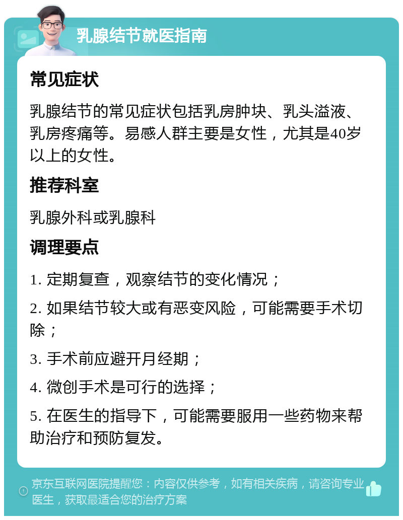 乳腺结节就医指南 常见症状 乳腺结节的常见症状包括乳房肿块、乳头溢液、乳房疼痛等。易感人群主要是女性，尤其是40岁以上的女性。 推荐科室 乳腺外科或乳腺科 调理要点 1. 定期复查，观察结节的变化情况； 2. 如果结节较大或有恶变风险，可能需要手术切除； 3. 手术前应避开月经期； 4. 微创手术是可行的选择； 5. 在医生的指导下，可能需要服用一些药物来帮助治疗和预防复发。