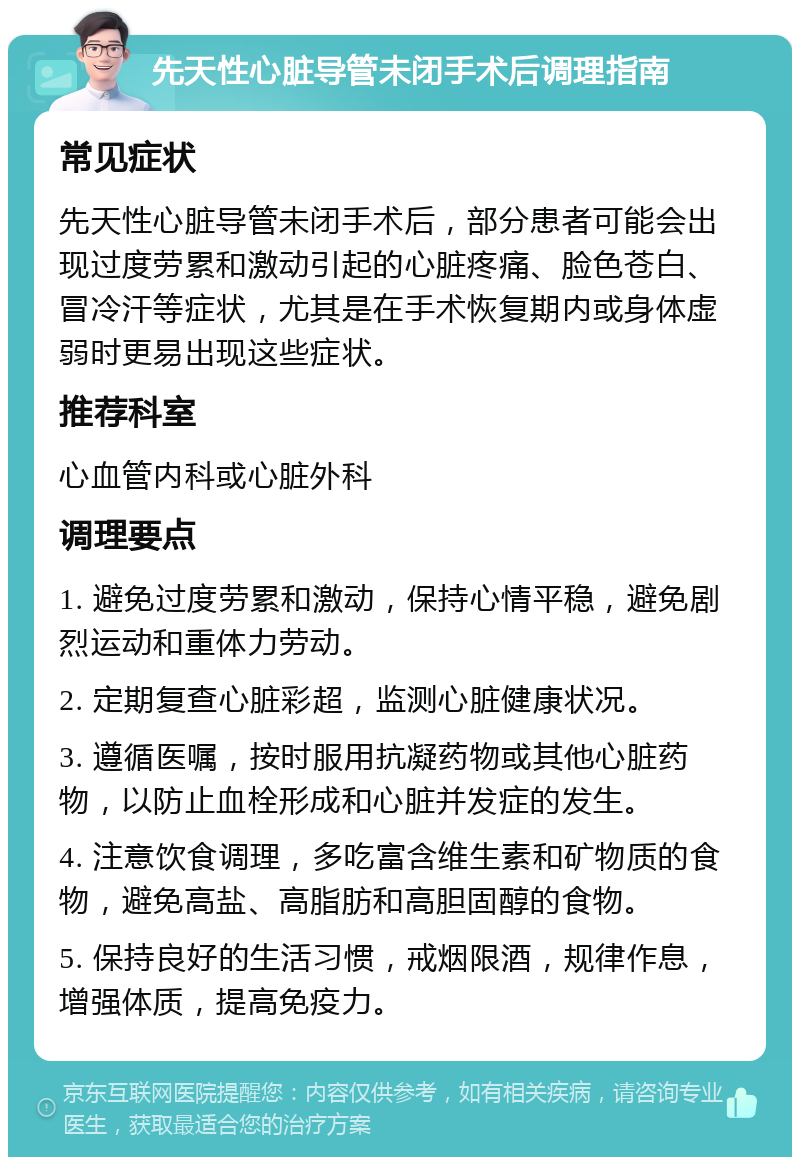 先天性心脏导管未闭手术后调理指南 常见症状 先天性心脏导管未闭手术后，部分患者可能会出现过度劳累和激动引起的心脏疼痛、脸色苍白、冒冷汗等症状，尤其是在手术恢复期内或身体虚弱时更易出现这些症状。 推荐科室 心血管内科或心脏外科 调理要点 1. 避免过度劳累和激动，保持心情平稳，避免剧烈运动和重体力劳动。 2. 定期复查心脏彩超，监测心脏健康状况。 3. 遵循医嘱，按时服用抗凝药物或其他心脏药物，以防止血栓形成和心脏并发症的发生。 4. 注意饮食调理，多吃富含维生素和矿物质的食物，避免高盐、高脂肪和高胆固醇的食物。 5. 保持良好的生活习惯，戒烟限酒，规律作息，增强体质，提高免疫力。