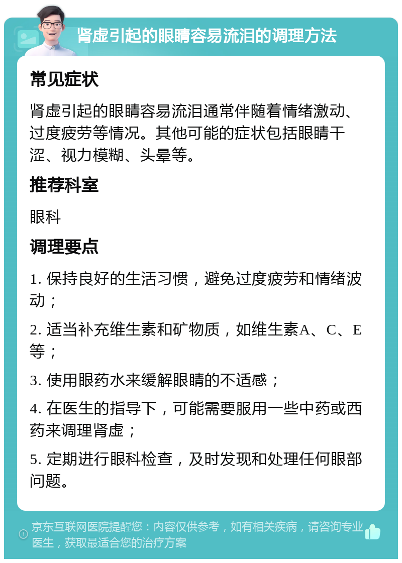 肾虚引起的眼睛容易流泪的调理方法 常见症状 肾虚引起的眼睛容易流泪通常伴随着情绪激动、过度疲劳等情况。其他可能的症状包括眼睛干涩、视力模糊、头晕等。 推荐科室 眼科 调理要点 1. 保持良好的生活习惯，避免过度疲劳和情绪波动； 2. 适当补充维生素和矿物质，如维生素A、C、E等； 3. 使用眼药水来缓解眼睛的不适感； 4. 在医生的指导下，可能需要服用一些中药或西药来调理肾虚； 5. 定期进行眼科检查，及时发现和处理任何眼部问题。