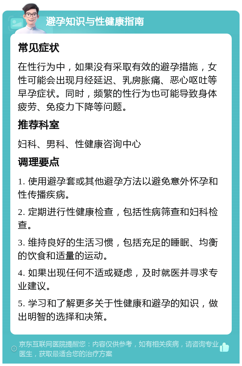 避孕知识与性健康指南 常见症状 在性行为中，如果没有采取有效的避孕措施，女性可能会出现月经延迟、乳房胀痛、恶心呕吐等早孕症状。同时，频繁的性行为也可能导致身体疲劳、免疫力下降等问题。 推荐科室 妇科、男科、性健康咨询中心 调理要点 1. 使用避孕套或其他避孕方法以避免意外怀孕和性传播疾病。 2. 定期进行性健康检查，包括性病筛查和妇科检查。 3. 维持良好的生活习惯，包括充足的睡眠、均衡的饮食和适量的运动。 4. 如果出现任何不适或疑虑，及时就医并寻求专业建议。 5. 学习和了解更多关于性健康和避孕的知识，做出明智的选择和决策。