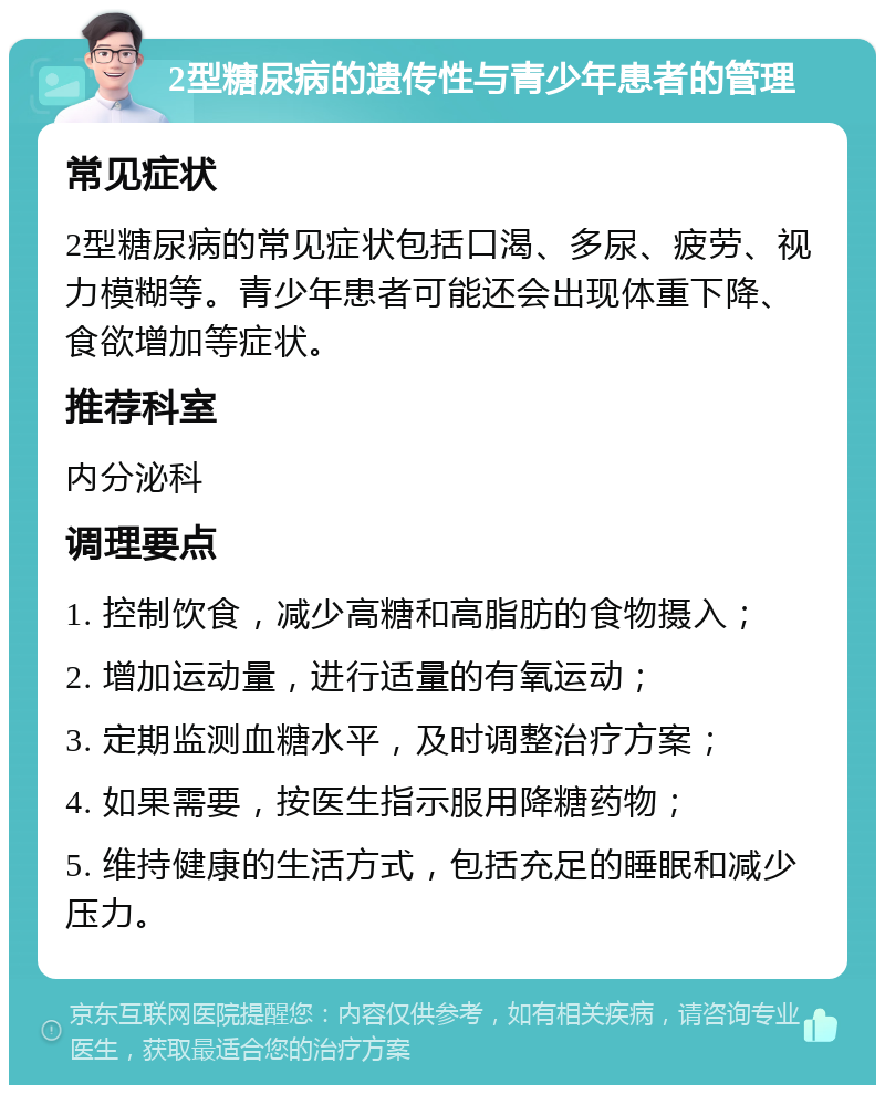 2型糖尿病的遗传性与青少年患者的管理 常见症状 2型糖尿病的常见症状包括口渴、多尿、疲劳、视力模糊等。青少年患者可能还会出现体重下降、食欲增加等症状。 推荐科室 内分泌科 调理要点 1. 控制饮食，减少高糖和高脂肪的食物摄入； 2. 增加运动量，进行适量的有氧运动； 3. 定期监测血糖水平，及时调整治疗方案； 4. 如果需要，按医生指示服用降糖药物； 5. 维持健康的生活方式，包括充足的睡眠和减少压力。