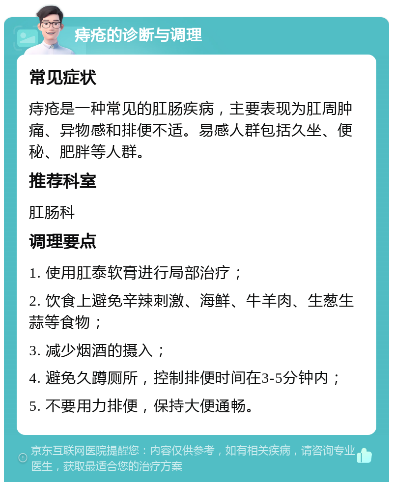 痔疮的诊断与调理 常见症状 痔疮是一种常见的肛肠疾病，主要表现为肛周肿痛、异物感和排便不适。易感人群包括久坐、便秘、肥胖等人群。 推荐科室 肛肠科 调理要点 1. 使用肛泰软膏进行局部治疗； 2. 饮食上避免辛辣刺激、海鲜、牛羊肉、生葱生蒜等食物； 3. 减少烟酒的摄入； 4. 避免久蹲厕所，控制排便时间在3-5分钟内； 5. 不要用力排便，保持大便通畅。