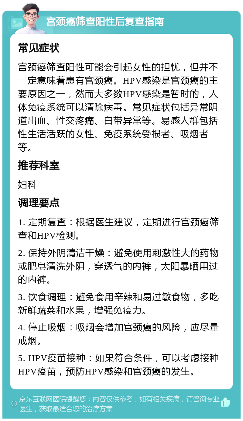 宫颈癌筛查阳性后复查指南 常见症状 宫颈癌筛查阳性可能会引起女性的担忧，但并不一定意味着患有宫颈癌。HPV感染是宫颈癌的主要原因之一，然而大多数HPV感染是暂时的，人体免疫系统可以清除病毒。常见症状包括异常阴道出血、性交疼痛、白带异常等。易感人群包括性生活活跃的女性、免疫系统受损者、吸烟者等。 推荐科室 妇科 调理要点 1. 定期复查：根据医生建议，定期进行宫颈癌筛查和HPV检测。 2. 保持外阴清洁干燥：避免使用刺激性大的药物或肥皂清洗外阴，穿透气的内裤，太阳暴晒用过的内裤。 3. 饮食调理：避免食用辛辣和易过敏食物，多吃新鲜蔬菜和水果，增强免疫力。 4. 停止吸烟：吸烟会增加宫颈癌的风险，应尽量戒烟。 5. HPV疫苗接种：如果符合条件，可以考虑接种HPV疫苗，预防HPV感染和宫颈癌的发生。