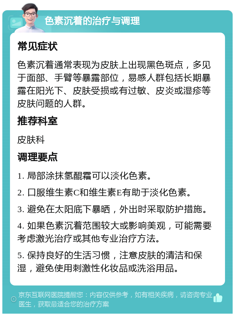 色素沉着的治疗与调理 常见症状 色素沉着通常表现为皮肤上出现黑色斑点，多见于面部、手臂等暴露部位，易感人群包括长期暴露在阳光下、皮肤受损或有过敏、皮炎或湿疹等皮肤问题的人群。 推荐科室 皮肤科 调理要点 1. 局部涂抹氢醌霜可以淡化色素。 2. 口服维生素C和维生素E有助于淡化色素。 3. 避免在太阳底下暴晒，外出时采取防护措施。 4. 如果色素沉着范围较大或影响美观，可能需要考虑激光治疗或其他专业治疗方法。 5. 保持良好的生活习惯，注意皮肤的清洁和保湿，避免使用刺激性化妆品或洗浴用品。