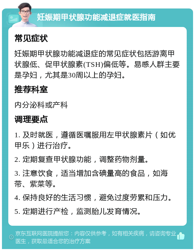 妊娠期甲状腺功能减退症就医指南 常见症状 妊娠期甲状腺功能减退症的常见症状包括游离甲状腺低、促甲状腺素(TSH)偏低等。易感人群主要是孕妇，尤其是30周以上的孕妇。 推荐科室 内分泌科或产科 调理要点 1. 及时就医，遵循医嘱服用左甲状腺素片（如优甲乐）进行治疗。 2. 定期复查甲状腺功能，调整药物剂量。 3. 注意饮食，适当增加含碘量高的食品，如海带、紫菜等。 4. 保持良好的生活习惯，避免过度劳累和压力。 5. 定期进行产检，监测胎儿发育情况。