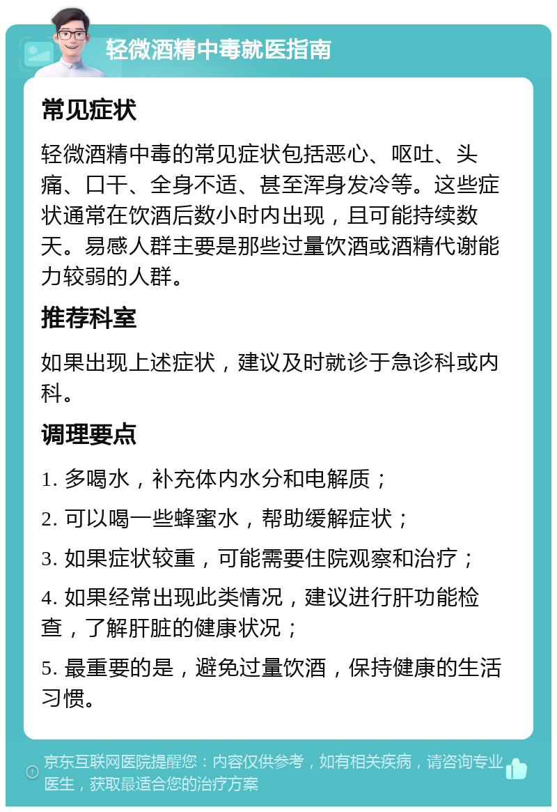 轻微酒精中毒就医指南 常见症状 轻微酒精中毒的常见症状包括恶心、呕吐、头痛、口干、全身不适、甚至浑身发冷等。这些症状通常在饮酒后数小时内出现，且可能持续数天。易感人群主要是那些过量饮酒或酒精代谢能力较弱的人群。 推荐科室 如果出现上述症状，建议及时就诊于急诊科或内科。 调理要点 1. 多喝水，补充体内水分和电解质； 2. 可以喝一些蜂蜜水，帮助缓解症状； 3. 如果症状较重，可能需要住院观察和治疗； 4. 如果经常出现此类情况，建议进行肝功能检查，了解肝脏的健康状况； 5. 最重要的是，避免过量饮酒，保持健康的生活习惯。